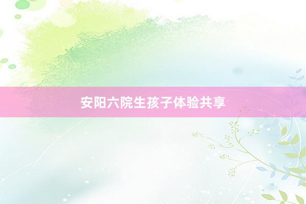 安阳六院生孩子体验共享
